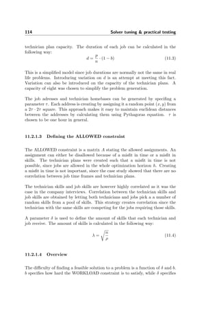 114 Solver tuning & practical testing
technician plan capacity. The duration of each job can be calculated in the
following way:
d =
p
n
· (1 − b) (11.3)
This is a simpliﬁed model since job durations are normally not the same in real
life problems. Introducing variation on d is an attempt at meeting this fact.
Variation can also be introduced on the capacity of the technician plans. A
capacity of eight was chosen to simplify the problem generation.
The job adresses and technician homebases can be generated by speciﬁng a
parameter τ. Each address is creating by assigning it a random point (x, y) from
a 2τ · 2τ square. This approach makes it easy to maintain euclidean distances
between the addresses by calculating them using Pythagoras equation. τ is
chosen to be one hour in general.
11.2.1.3 Deﬁning the ALLOWED constraint
The ALLOWED constraint is a matrix A stating the allowed assignments. An
assignment can either be disallowed because of a misﬁt in time or a misﬁt in
skills. The technician plans were created such that a misﬁt in time is not
possible, since jobs are allowed in the whole optimization horizon h. Creating
a misﬁt in time is not important, since the case study showed that there are no
correlation between job time frames and technician plans.
The technician skills and job skills are however highly correlated as it was the
case in the company interviews. Correlation between the technician skills and
job skills are obtained by letting both technicians and jobs pick a a number of
random skills from a pool of skills. This strategy creates correlation since the
technician with the same skills are competing for the jobs requiring those skills.
A parameter δ is used to deﬁne the amount of skills that each technician and
job receive. The amount of skills is calculated in the following way:
λ =
n
ρ
(11.4)
11.2.1.4 Overview
The diﬃculty of ﬁnding a feasible solution to a problem is a function of δ and b.
b speciﬁes how hard the WORKLOAD constraint is to satisfy, while δ speciﬁes
 