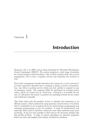 Chapter 1
Introduction
Dynamics AX is an ERP system being developed by Microsoft Development
Center Copenhagen (MDCC). The system integrates a wide range of modules
for solving business related problems. One of these modules deals with service
management, that is how a company services and maintains the products it
sells.
The service management module introduces the concept of a service agreement.
A service agreement describes how a company is going to service its products.
E.g. how often to perform service checks and how quickly to respond in case
of emergency outage. The company fulﬁls the agreement by creating service
orders, which are carried out by technicians. Currently it is possible for the
user of a Dynamics AX system to perform the matching between service orders
and technicians manually.
This thesis deals with the problem of how to schedule the technicians in an
eﬃcient manner. This is achieved by using operation research theory. It is shown
that it is infeasible to use standard solvers for mixed integer programming and
constraint programming to solve the problem. A study of metaheuristics and
especially Tabu search is therefore conducted, since these methods seems more
promising. It has not been possible to ﬁnd work in the literature dealing with
this speciﬁc problem. A range of custom algorithms are therefore proposed,
which use ideas and insights from similar standardized problems.
 