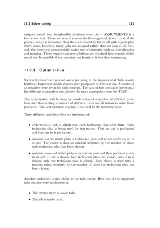 11.2 Solver tuning 119
assigned would lead to infeasible solutions since the n ASSIGNMENTS is a
hard constraint. There are several reasons for the suggested choice. First, if the
problem really is infeasible, then the client would be better oﬀ with a good plan
where some, hopefully many, jobs are assigned rather than no plan at all. Sec-
ond, the described metaheuristic makes use of strategies such as diversiﬁcation
and merging. These require that new solutions are obtained from scratch which
would not be possible if the construction heuristic is too time consuming.
11.2.3 Optimization
Section 8.2 described general concecpts using in the implemented Tabu search
heuristic. Important design choices were postponed to this section. A searies of
alternatives were given for each concept. The aim of this section is investigate
the diﬀerent alternatives and choose the most appropriate ones for TRSP.
The investigation will be done by construction of a number of diﬀerent prob-
lems and then letting a number of diﬀerent Tabu search instances solve these
problems. The best instance is going to be used in the following tests.
Three diﬀerent candidate lists are investigated:
• Deterministic out/in which uses each technician plan after turn. Each
technician plan is being used for two moves. First an out is performed
and then an in is performed.
• Random out/in which picks a technician plan and either performs an in
or out. The choice is done at random weighted by the number of times
each technician plan has been chosen.
• Random more out which picks a technician plan and then performs either
in or out. If out is chosen, four technician plans are chosen, and if in is
chosen, only one technician plan is picked. Each choice is done with a
random value, weighted by the number of times the technician plan has
been chosen.
Another undecided design choice is the tabu entity. Here two of the suggested
tabu entities were implemented:
• The inverse move is made tabu.
• The job is made tabu.
 