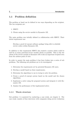 2 Introduction
1.1 Problem deﬁnition
The problem at hand can be deﬁned in two ways depending on the recipient.
The two recipients are:
1. MDCC.
2. Clients using the service module in Dynamics AX.
The main problem was initially deﬁned in collaberation with MDCC. Their
initial requirement was:
Develop a proof of concept software package being able to schedule
service orders within Dynamics AX.
In addition to this requirement MDCC also wanted a system which could be
used by as many potential service module clients as possible. This is why the
clients of the service module in Dynamics AX is also an important recipient seen
from the authors point of view.
In order to answer the main problem it has been broken into a series of sub
problems. The following sub problems are to be investigated:
1. Determine the requirements set by potential Dynamics AX users.
2. Develop a model based on these requirements.
3. Determine the algorithms to use in trying to solve the problem.
4. Create a proof of concept system based on the model and the chosen
algorithms.
5. Implement a solver using the proposed system and integrate it with Dy-
namics AX.
6. Analyse the performance of the implemented solver.
1.1.1 Thesis structure
Sub problem 1 is answered by conducting a case study, see chapter 2. The
case study consists of four interviews with companies doing service technician
 