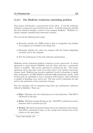 11.3 Practical test 131
11.3.1 The BioKube technician scheduling problem
This section will describe a practical test of the solver. A real life technician
schedule is compared to one created by the solver. A real life technician schedule
has been obtained through a contact in the company BioKube1
. BioKube is a
danish company manufacturing wastewater cleaners.
The test has the following three goals:
• Determine whether the TRSP model is able to encapsulate the problem
of a company not included in the design face.
• Determine whether the solver can compete with the human dispathing
currently used in the company.
• Test the performance of the soft constraint prioritization.
BioKubes service technician problem is based on service agreements. A service
agreement is made between BioKube and the client each time a wastewater
cleaner is installed. This service agreement is required by law. The service
agreement states that there must be no more than 1 year between each main-
tenance check. BioKube has currently employed 4 service technicians to handle
their maintenance. In 2007 BioKube performed 690 maintenance checks. Each
of these jobs are scheduled to have a duration of 60 minutes. Each technician
is capable of handling every service job. The four service technicians are also
used in the production of the wastewater cleaners.
The two schedules will be compared using three key performance indicators
deﬁned by BioKube. These are:
• Days: Maximize time the technicians are in the production. This KPI is
calculated in full days.
• Drive: Minimize average driving per job. This KPI is calculated as trans-
portation time in minutes per job.
• Period: Maximize the period between the service checks for each sutomer.
This KPI is calculated in days, as the average time between two service
checks on the same plant.
1http://www.biokube.com/
 