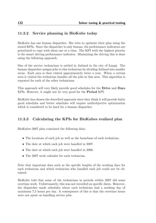 132 Solver tuning & practical testing
11.3.2 Service planning in BioKube today
BioKube has one human dispatcher. She tries to optimize their plan using the
stated KPIs. Since the dispatcher is only human, the performance indicators are
prioritized to cope with them one at a time. The KPI with the highest priority
is the smart driving performance indicator. Minimizing the driving this is done
using the following approach.
One of the service technicians is settled in Jutland in the city of Lang˚a. The
human dispatcher assigns jobs to this technician by dividing Jutland into smaller
areas. Each area is then visited approximately twice a year. When a certain
area is visited the technician handles all the jobs in this area. This algorithm is
repeated for each of the other technicians.
This approach will very likely provide good schedules for the Drive and Days
KPIs. However, it might not be very good for the Period KPI.
BioKube has chosen the described approach since they think it will provide fairly
good schedules and better schedules will require mulitobjective optimization
which is considered to be hard for a human dispatcher.
11.3.3 Calculating the KPIs for BioKubes realized plan
BioKubes 2007 plan contained the following data:
• The locations of each job as well as the homebase of each technician.
• The date at which each job were handled in 2007.
• The date at which each job were handled in 2006.
• The 2007 work calendar for each technician.
Note that important data such as the speciﬁc lengths of the working days for
each technician and which technician who handled each job could not be ob-
tained.
BioKube told that some of the technicians in periods within 2007 did some
overtime work. Unfortunately, this was not recorded on speciﬁc dates. However,
the dispatcher made schedules where each technician had a working day of
maximum 7,5 hours per day. A consequence of this is that the overtime hours
were not spent on handling service jobs.
 