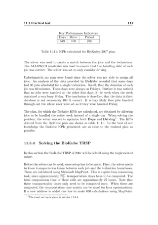 11.3 Practical test 133
Key Performance Indicators
Days Drive Period
579 100 258
Table 11.11: KPIs calculated for BioKubes 2007 plan.
The solver was used to create a match between the jobs and the technicians.
The ALLOWED constraint was used to ensure that the handling date of each
job was correct. The solver was set to only consider driving.
Unfortunately, no plan were found since the solver was not able to assign all
jobs. An analysis of the data provided by BioKube revealed that some days
had 30 jobs scheduled for a single technician. Recall, that the duration of each
job was 60 minutes. These days were always on Fridays. Further it was noticed
that no jobs were handled on the other four days of the week when the week
contained a very busy Friday. The conclusion is therefore, that the data in their
database is not necessarily 100 % correct. It is very likely that jobs handled
through out the whole week were set as if they were handled Friday.
The plan, for which the Biokube KPIs are calculated, are obtained by allowing
jobs to be handled the entire week instead of a single day. When solving the
problem, the solver was set to optimize both Days and Driving2
. The KPIs
derived from the BioKube plan are shown in table 11.11. To the best of our
knowledge the Biokube KPIs presented, are as close to the realized plan as
possible.
11.3.4 Solving the BioKube TRSP
In this section the BioKube TRSP of 2007 will be solved using the implemented
solver.
Before the solver can be used, some setup has to be made. First, the solver needs
to know transportation times between each job and the technician homebases.
These are calculated using Microsoft MapPoint. This is a quite time consuming
task, since approximately 6902
2 transportation times have to be computed. The
total computation time of these calls are approximately 27 hours. Note that
these transportation times only need to be computed once. When these are
computed, the transportation time matrix can be saved for later optimizations.
If a new address is added one has to make 690 calculations using MapPoint.
2The exact set up is given in section 11.3.4.
 