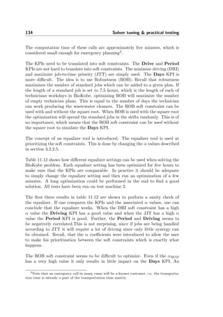 134 Solver tuning & practical testing
The computation time of these calls are approximately ﬁve minutes, which is
considered small enough for emergency planning3
.
The KPIs need to be translated into soft constraints. The Drive and Period
KPIs are not hard to translate into soft constraints. The minimize driving (DRI)
and maximize job-to-time priority (JTT) are simply used. The Days KPI is
more diﬃcult. The idea is to use Robustness (ROB). Recall that robustness
maximizes the number of standard jobs which can be added to a given plan. If
the length of a standard job is set to 7,5 hours, which is the length of each of
technicians workdays in BioKube, optimizing ROB will maximize the number
of empty technician plans. This is equal to the number of days the technician
can work producing the wastewater cleaners. The ROB soft constraint can be
used with and without the square root. When ROB is used with the square root
the optimization will spread the standard jobs in the shifts randomly. This is of
no importance, which means that the ROB soft constraint can be used without
the square root to simulate the Days KPI.
The concept of an equalizer tool is introduced. The equalizer tool is used at
prioritizing the soft constraints. This is done by changing the α values described
in section 3.2.2.5.
Table 11.12 shows how diﬀerent equalizer settings can be used when solving the
BioKube problem. Each equalizer setting has been optimized for ﬁve hours to
make sure that the KPIs are comparable. In practice it should be adequate
to simply change the equalizer setting and then run an optimization of a few
minutes. A long optimization could be performed in the end to ﬁnd a good
solution. All tests have been run on test machine 2.
The ﬁrst three results in table 11.12 are shown to perform a sanity check of
the equalizer. If one compares the KPIs and the associated α values, one can
conclude that the equalizer works. When the DRI soft constraint has a high
α value the Driving KPI has a good value and when the JJT has a high α
value the Period KPI is good. Further, the Period and Driving seems to
be negatively correlated.This is not surprising, since if jobs are being handled
according to JTT it will require a lot of driving since only little synergy can
be obtained. Recall, that the α coeﬃcients were introduced to allow the user
to make his prioritization between the soft constraints which is exactly what
happens.
The ROB soft constraint seems to be diﬃcult to optimize. Even if the αROB
has a very high value it only results in little impact on the Days KPI. An
3Note that an emergency call in many cases will be a known customer, i.e. the transporta-
tion time is already a part of the transportation time matrix.
 