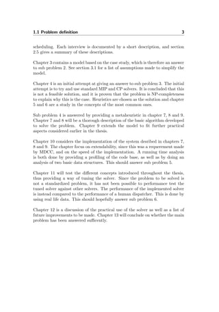 1.1 Problem deﬁnition 3
scheduling. Each interview is documented by a short description, and section
2.5 gives a summary of these descriptions.
Chapter 3 contains a model based on the case study, which is therefore an answer
to sub problem 2. See section 3.1 for a list of assumptions made to simplify the
model.
Chapter 4 is an initial attempt at giving an answer to sub problem 3. The initial
attempt is to try and use standard MIP and CP solvers. It is concluded that this
is not a feasible solution, and it is proven that the problem is NP-completeness
to explain why this is the case. Heuristics are chosen as the solution and chapter
5 and 6 are a study in the concepts of the most common ones.
Sub problem 4 is answered by providing a metaheuristic in chapter 7, 8 and 9.
Chapter 7 and 8 will be a thorough description of the basic algorithm developed
to solve the problem. Chapter 9 extends the model to ﬁt further practical
aspects considered earlier in the thesis.
Chapter 10 considers the implementation of the system desribed in chapters 7,
8 and 9. The chapter focus on extendability, since this was a requerement made
by MDCC, and on the speed of the implementation. A running time analysis
is both done by providing a proﬁling of the code base, as well as by doing an
analysis of two basic data structures. This should answer sub problem 5.
Chapter 11 will test the diﬀerent concepts introduced throughout the thesis,
thus providing a way of tuning the solver. Since the problem to be solved is
not a standardized problem, it has not been possible to performance test the
tuned solver against other solvers. The performance of the implemented solver
is instead compared to the performance of a human dispatcher. This is done by
using real life data. This should hopefully answer sub problem 6.
Chapter 12 is a discussion of the practical use of the solver as well as a list of
future improvements to be made. Chapter 13 will conclude on whether the main
problem has been answered suﬃcently.
 