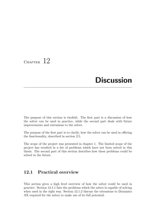 Chapter 12
Discussion
The purpose of this section is twofold. The ﬁrst part is a discussion of how
the solver can be used in practice, while the second part deals with future
improvements and extensions to the solver.
The purpose of the ﬁrst part is to clarify, how the solver can be used in oﬀering
the functionality, described in section 2.5.
The scope of the project was presented in chapter 1. The limited scope of the
project has resulted in a list of problems which have not been solved in this
thesis. The second part of this section describes how these problems could be
solved in the future.
12.1 Practical overview
This section gives a high level overview of how the solver could be used in
practice. Section 12.1.1 lists the problems which the solver is capable of solving
when used in the right way. Section 12.1.2 discuss the extensions to Dynamics
AX required for the solver to make use of its full potential.
 