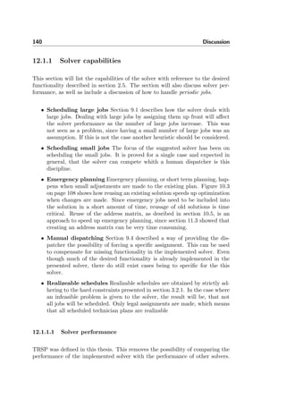 140 Discussion
12.1.1 Solver capabilities
This section will list the capabilities of the solver with reference to the desired
functionality described in section 2.5. The section will also discuss solver per-
formance, as well as include a discussion of how to handle periodic jobs.
• Scheduling large jobs Section 9.1 describes how the solver deals with
large jobs. Dealing with large jobs by assigning them up front will aﬀect
the solver performance as the number of large jobs increase. This was
not seen as a problem, since having a small number of large jobs was an
assumption. If this is not the case another heuristic should be considered.
• Scheduling small jobs The focus of the suggested solver has been on
scheduling the small jobs. It is proved for a single case and expected in
general, that the solver can compete whith a human dispatcher is this
discipline.
• Emergency planning Emergency planning, or short term planning, hap-
pens when small adjustments are made to the existing plan. Figure 10.3
on page 108 shows how reusing an existing solution speeds up optimization
when changes are made. Since emergency jobs need to be included into
the solution in a short amount of time, reusage of old solutions is time
critical. Reuse of the address matrix, as desribed in section 10.5, is an
approach to speed up emergency planning, since section 11.3 showed that
creating an address matrix can be very time consuming.
• Manual dispatching Section 9.4 described a way of providing the dis-
patcher the possibility of forcing a speciﬁc assignment. This can be used
to compensate for missing functionality in the implemented solver. Even
though much of the desired functionality is already implemented in the
presented solver, there do still exist cases being to speciﬁc for the this
solver.
• Realizeable schedules Realizable schedules are obtained by strictly ad-
hering to the hard constraints presented in section 3.2.1. In the case where
an infeasible problem is given to the solver, the result will be, that not
all jobs will be scheduled. Only legal assignments are made, which means
that all scheduled technician plans are realizable
12.1.1.1 Solver performance
TRSP was deﬁned in this thesis. This removes the possibility of comparing the
performance of the implemented solver with the performance of other solvers.
 