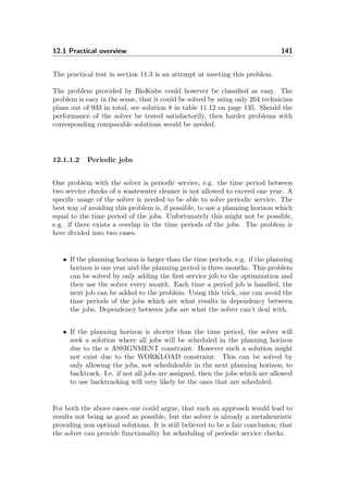 12.1 Practical overview 141
The practical test in section 11.3 is an attempt at meeting this problem.
The problem provided by BioKube could however be classiﬁed as easy. The
problem is easy in the sense, that it could be solved by using only 204 technician
plans out of 933 in total, see solution 8 in table 11.12 on page 135. Should the
performance of the solver be tested satisfactorily, then harder problems with
corresponding comparable solutions would be needed.
12.1.1.2 Periodic jobs
One problem with the solver is periodic service, e.g. the time period between
two service checks of a wastewater cleaner is not allowed to exceed one year. A
speciﬁc usage of the solver is needed to be able to solve periodic service. The
best way of avoiding this problem is, if possible, to use a planning horizon which
equal to the time period of the jobs. Unfortunately this might not be possible,
e.g. if there exists a overlap in the time periods of the jobs. The problem is
here divided into two cases.
• If the planning horizon is larger than the time periods, e.g. if the planning
horizon is one year and the planning period is three months. This problem
can be solved by only adding the ﬁrst service job to the optimization and
then use the solver every month. Each time a period job is handled, the
next job can be added to the problem. Using this trick, one can avoid the
time periods of the jobs which are what results in dependency between
the jobs. Dependency between jobs are what the solver can’t deal with.
• If the planning horizon is shorter than the time period, the solver will
seek a solution where all jobs will be scheduled in the planning horizon
due to the n ASSIGNMENT constraint. However such a solution might
not exist due to the WORKLOAD constraint. This can be solved by
only allowing the jobs, not scheduleable in the next planning horizon, to
backtrack. I.e. if not all jobs are assigned, then the jobs which are allowed
to use backtracking will very likely be the ones that are scheduled.
For both the above cases one could argue, that such an approach would lead to
results not being as good as possible, but the solver is already a metaheuristic
providing non optimal solutions. It is still believed to be a fair conclusion; that
the solver can provide functionality for scheduling of periodic service checks.
 