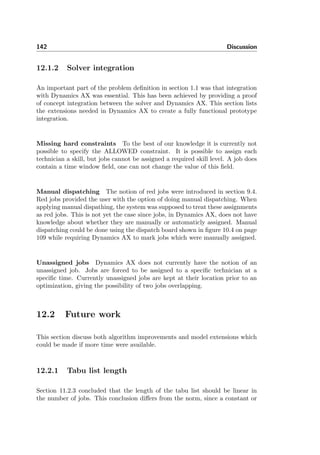 142 Discussion
12.1.2 Solver integration
An important part of the problem deﬁnition in section 1.1 was that integration
with Dynamics AX was essential. This has been achieved by providing a proof
of concept integration between the solver and Dynamics AX. This section lists
the extensions needed in Dynamics AX to create a fully functional prototype
integration.
Missing hard constraints To the best of our knowledge it is currently not
possible to specify the ALLOWED constraint. It is possible to assign each
technician a skill, but jobs cannot be assigned a required skill level. A job does
contain a time window ﬁeld, one can not change the value of this ﬁeld.
Manual dispatching The notion of red jobs were introduced in section 9.4.
Red jobs provided the user with the option of doing manual dispatching. When
applying manual dispathing, the system was supposed to treat these assignments
as red jobs. This is not yet the case since jobs, in Dynamics AX, does not have
knowledge about whether they are manually or automaticly assigned. Manual
dispatching could be done using the dispatch board shown in ﬁgure 10.4 on page
109 while requiring Dynamics AX to mark jobs which were manually assigned.
Unassigned jobs Dynamics AX does not currently have the notion of an
unassigned job. Jobs are forced to be assigned to a speciﬁc technician at a
speciﬁc time. Currently unassigned jobs are kept at their location prior to an
optimization, giving the possibility of two jobs overlapping.
12.2 Future work
This section discuss both algorithm improvements and model extensions which
could be made if more time were available.
12.2.1 Tabu list length
Section 11.2.3 concluded that the length of the tabu list should be linear in
the number of jobs. This conclusion diﬀers from the norm, since a constant or
 