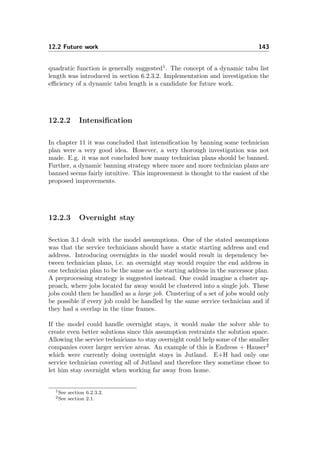 12.2 Future work 143
quadratic function is generally suggested1
. The concept of a dynamic tabu list
length was introduced in section 6.2.3.2. Implementation and investigation the
eﬃciency of a dynamic tabu length is a candidate for future work.
12.2.2 Intensiﬁcation
In chapter 11 it was concluded that intensiﬁcation by banning some technician
plan were a very good idea. However, a very thorough investigation was not
made. E.g. it was not concluded how many technician plans should be banned.
Further, a dynamic banning strategy where more and more technician plans are
banned seems fairly intuitive. This improvement is thought to the easiest of the
proposed improvements.
12.2.3 Overnight stay
Section 3.1 dealt with the model assumptions. One of the stated assumptions
was that the service technicians should have a static starting address and end
address. Introducing overnights in the model would result in dependency be-
tween technician plans, i.e. an overnight stay would require the end address in
one technician plan to be the same as the starting address in the successor plan.
A preprocessing strategy is suggested instead. One could imagine a cluster ap-
proach, where jobs located far away would be clustered into a single job. These
jobs could then be handled as a large job. Clustering of a set of jobs would only
be possible if every job could be handled by the same service technician and if
they had a overlap in the time frames.
If the model could handle overnight stays, it would make the solver able to
create even better solutions since this assumption restraints the solution space.
Allowing the service technicians to stay overnight could help some of the smaller
companies cover larger service areas. An example of this is Endress + Hauser2
which were currently doing overnight stays in Jutland. E+H had only one
service technician covering all of Jutland and therefore they sometime chose to
let him stay overnight when working far away from home.
1See section 6.2.3.2.
2See section 2.1.
 
