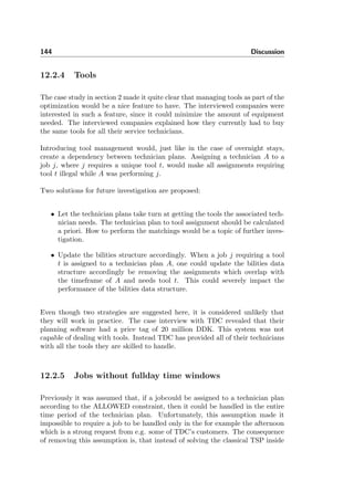 144 Discussion
12.2.4 Tools
The case study in section 2 made it quite clear that managing tools as part of the
optimization would be a nice feature to have. The interviewed companies were
interested in such a feature, since it could minimize the amount of equipment
needed. The interviewed companies explained how they currently had to buy
the same tools for all their service technicians.
Introducing tool management would, just like in the case of overnight stays,
create a dependency between technician plans. Assigning a technician A to a
job j, where j requires a unique tool t, would make all assignments requiring
tool t illegal while A was performing j.
Two solutions for future investigation are proposed:
• Let the technician plans take turn at getting the tools the associated tech-
nician needs. The technician plan to tool assignment should be calculated
a priori. How to perform the matchings would be a topic of further inves-
tigation.
• Update the bilities structure accordingly. When a job j requiring a tool
t is assigned to a technician plan A, one could update the bilities data
structure accordingly be removing the assignments which overlap with
the timeframe of A and needs tool t. This could severely impact the
performance of the bilities data structure.
Even though two strategies are suggested here, it is considered unlikely that
they will work in practice. The case interview with TDC revealed that their
planning software had a price tag of 20 million DDK. This system was not
capable of dealing with tools. Instead TDC has provided all of their technicians
with all the tools they are skilled to handle.
12.2.5 Jobs without fullday time windows
Previously it was assumed that, if a jobcould be assigned to a technician plan
according to the ALLOWED constraint, then it could be handled in the entire
time period of the technician plan. Unfortunately, this assumption made it
impossible to require a job to be handled only in the for example the afternoon
which is a strong request from e.g. some of TDC’s customers. The consequence
of removing this assumption is, that instead of solving the classical TSP inside
 