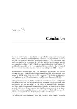 Chapter 13
Conclusion
The main contribution in this thesis is a proof of concept software package
being able to automate service technician planning. The requirements of such a
planning tool have been identiﬁed through interviews with four companies. The
interviews lead to the formulation of a problem denoted the Technician routing
and scheduling problem (TRSP). TRSP were modeled as both a MIP and a CP
model and commercial solvers were applied. It was concluded that neither of
these solvers were able to solve instances corresponding to real-life problems.
A metaheuristic was proposed since the commercial solvers were not able to
solve the problem. The reason for proposing a metaheuristic as the solution were
backed by TRSP being proven to be NP complete. The chosen metaheuristic
was implemented in C# and integrated with Microsoft Dynamics AX 5.0.
Tabu search was chosen as the basic optimization heuristic, while a semi-greedy
construction heuristic was proposed as a way of getting feasible solutions. The
construction heuristic was based on the ability to do randomized backtrack-
ing. Tabu search features such as intensiﬁcation and diversiﬁcation were imple-
mented, which were shown to result in a signiﬁcant improvement. A heuristic
inspired by evolutionary algorithms was implemented to deal with multiple ob-
jectives. This approach was shown to improve the metaheuristic.
The solver was tested and tuned using test problems based on data obtained
 