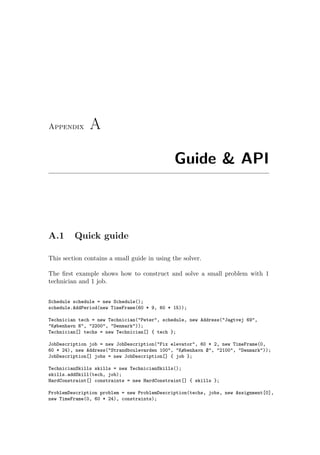 Appendix A
Guide & API
A.1 Quick guide
This section contains a small guide in using the solver.
The ﬁrst example shows how to construct and solve a small problem with 1
technician and 1 job.
Schedule schedule = new Schedule();
schedule.AddPeriod(new TimeFrame(60 * 9, 60 * 15));
Technician tech = new Technician("Peter", schedule, new Address("Jagtvej 69",
"København N", "2200", "Denmark"));
Technician[] techs = new Technician[] { tech };
JobDescription job = new JobDescription("Fix elevator", 60 * 2, new TimeFrame(0,
60 * 24), new Address("Strandboulevarden 100", "København Ø", "2100", "Denmark"));
JobDescription[] jobs = new JobDescription[] { job };
TechnicianSkills skills = new TechnicianSkills();
skills.addSkill(tech, job);
HardConstraint[] constraints = new HardConstraint[] { skills };
ProblemDescription problem = new ProblemDescription(techs, jobs, new Assignment[0],
new TimeFrame(0, 60 * 24), constraints);
 