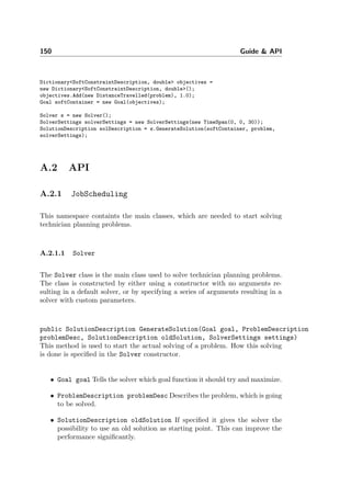 150 Guide & API
Dictionary<SoftConstraintDescription, double> objectives =
new Dictionary<SoftConstraintDescription, double>();
objectives.Add(new DistanceTravelled(problem), 1.0);
Goal softContainer = new Goal(objectives);
Solver s = new Solver();
SolverSettings solverSettings = new SolverSettings(new TimeSpan(0, 0, 30));
SolutionDescription solDescription = s.GenerateSolution(softContainer, problem,
solverSettings);
A.2 API
A.2.1 JobScheduling
This namespace containts the main classes, which are needed to start solving
technician planning problems.
A.2.1.1 Solver
The Solver class is the main class used to solve technician planning problems.
The class is constructed by either using a constructor with no arguments re-
sulting in a default solver, or by specifying a series of arguments resulting in a
solver with custom parameters.
public SolutionDescription GenerateSolution(Goal goal, ProblemDescription
problemDesc, SolutionDescription oldSolution, SolverSettings settings)
This method is used to start the actual solving of a problem. How this solving
is done is speciﬁed in the Solver constructor.
• Goal goal Tells the solver which goal function it should try and maximize.
• ProblemDescription problemDesc Describes the problem, which is going
to be solved.
• SolutionDescription oldSolution If speciﬁed it gives the solver the
possibility to use an old solution as starting point. This can improve the
performance signiﬁcantly.
 