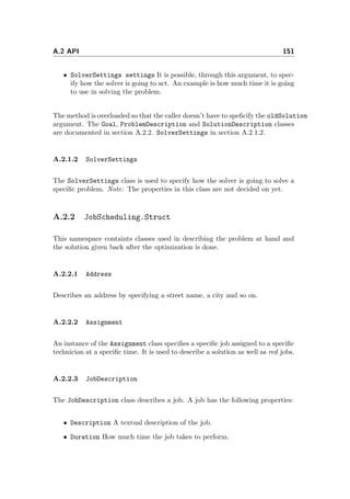 A.2 API 151
• SolverSettings settings It is possible, through this argument, to spec-
ify how the solver is going to act. An example is how much time it is going
to use in solving the problem.
The method is overloaded so that the caller doesn’t have to speﬁcify the oldSolution
argument. The Goal, ProblemDescription and SolutionDescription classes
are documented in section A.2.2. SolverSettings in section A.2.1.2.
A.2.1.2 SolverSettings
The SolverSettings class is used to specify how the solver is going to solve a
speciﬁc problem. Note: The properties in this class are not decided on yet.
A.2.2 JobScheduling.Struct
This namespace containts classes used in describing the problem at hand and
the solution given back after the optimization is done.
A.2.2.1 Address
Describes an address by specifying a street name, a city and so on.
A.2.2.2 Assignment
An instance of the Assignment class speciﬁes a speciﬁc job assigned to a speciﬁc
technician at a speciﬁc time. It is used to describe a solution as well as red jobs.
A.2.2.3 JobDescription
The JobDescription class describes a job. A job has the following properties:
• Description A textual description of the job.
• Duration How much time the job takes to perform.
 