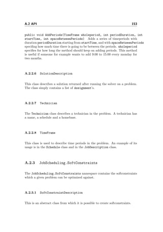 A.2 API 153
public void AddPeriods(TimeFrame wholeperiod, int periodDuration, int
startTime, int spaceBetweenPeriods) Adds a series of timeperiods with
duration periodDuration starting from startTime, and with spaceBetweenPeriods
speciﬁng how much time there is going to be between the periods. wholeperiod
speciﬁes for how long the method should keep on adding periods. This method
is useful if someone for example wants to add 9.00 to 15.00 every monday for
two months.
A.2.2.6 SolutionDescription
This class describes a solution returned after running the solver on a problem.
The class simply contains a list of Assignment’s.
A.2.2.7 Technician
The Technician class describes a technician in the problem. A technician has
a name, a schedule and a homebase.
A.2.2.8 TimeFrame
This class is used to describe time periods in the problem. An example of its
usage is in the Schedule class and in the JobDescription class.
A.2.3 JobScheduling.SoftConstraints
The JobScheduling.SoftConstraints namespace contains the softconstraints
which a given problem can be optimized against.
A.2.3.1 SoftConstraintDescription
This is an abstract class from which it is possible to create softconstraints.
 