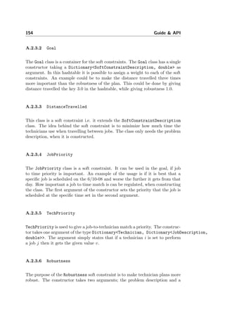 154 Guide & API
A.2.3.2 Goal
The Goal class is a container for the soft constraints. The Goal class has a single
constructor taking a Dictionary<SoftConstraintDescription, double> as
argument. In this hashtable it is possible to assign a weight to each of the soft
constraints. An example could be to make the distance travelled three times
more important than the robustness of the plan. This could be done by giving
distance travelled the key 3.0 in the hashtable, while giving robustness 1.0.
A.2.3.3 DistanceTravelled
This class is a soft constraint i.e. it extends the SoftConstraintDescription
class. The idea behind the soft constraint is to minimize how much time the
technicians use when travelling between jobs. The class only needs the problem
description, when it is constructed.
A.2.3.4 JobPriority
The JobPriority class is a soft constraint. It can be used in the goal, if job
to time priority is important. An example of the usage is if it is best that a
speciﬁc job is scheduled on the 6/10-08 and worse the further it gets from that
day. How important a job to time match is can be regulated, when constructing
the class. The ﬁrst argument of the constructor sets the priority that the job is
scheduled at the speciﬁc time set in the second argument.
A.2.3.5 TechPriority
TechPriority is used to give a job-to-technician match a priority. The construc-
tor takes one argument of the type Dictionary<Technician, Dictionary<JobDescription,
double>>. The argument simply states that if a technician i is set to perform
a job j then it gets the given value v.
A.2.3.6 Robustness
The purpose of the Robustness soft constraint is to make technician plans more
robust. The constructor takes two arguments; the problem description and a
 