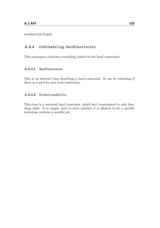 A.2 API 155
standard job length.
A.2.4 JobScheduling.HardConstraints
This namespace containts everything related to the hard constraints.
A.2.4.1 HardConstraint
This is an abstract class describing a hard constraint. It can be extending if
there is a need for new hard constraints.
A.2.4.2 TechnicianSkills
This class is a universal hard constraint, which isn’t constrainted to only han-
dling skills. It is simply used to state whether it is allowed to let a speciﬁc
technician perform a speciﬁc job.
 