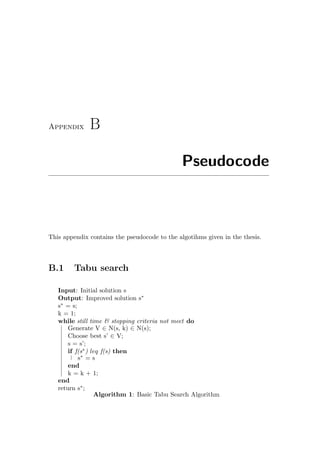 Appendix B
Pseudocode
This appendix contains the pseudocode to the algotihms given in the thesis.
B.1 Tabu search
Input: Initial solution s
Output: Improved solution s∗
s∗
= s;
k = 1;
while still time & stopping criteria not meet do
Generate V ∈ N(s, k) ∈ N(s);
Choose best s’ ∈ V;
s = s’;
if f(s∗
) leq f(s) then
s∗
= s
end
k = k + 1;
end
return s∗
;
Algorithm 1: Basic Tabu Search Algorithm
 