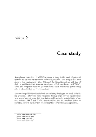 Chapter 2
Case study
As explained in section 1.1 MDCC requested a study in the needs of potential
users of an automated technician scheduling module. This chapter is a case
study trying to do exactly this. Microsoft facilitated interviews with two of
their current Dynamics AX service module users; Endress+Hauser1
and Wifac2
.
These two companies could be potential clients of an automated system being
able to schedule their service technicians.
The two companies mentioned above are currently having rather small schedul-
ing problems. Interviews with companies having larger service organisations
were also of interest, since their scheduling problems could test the limits of the
ﬁnal product. TDC3
and KONE4
were contacted and both of them agreed on
providing us with an interview concerning their service technician problem.
1http://www.endress.com/
2http://www.wifac.nl/
3http://www.tdc.dk/
4http://www.kone.com/
 