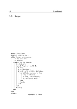 158 Pseudocode
B.2 2-opt
Input: Initial tour t
Output: Improved tour t
while Changes were made do
A = ﬁrst node in t;
A = A.next();
while A neq ﬁrst node do
B = A.Next();
foreach Neighbours n of B do
C = n;
D = C.Previous();
if |AB| + |CD| > |AD| + |BC| then
forall Nodes m from A to C do
temp = m.Next();
m.Next() = m.Previous();
m.Previous() = temp;
end
break;
end
end
A.Next();
end
end
return t
Algorithm 2: 2-Opt
 