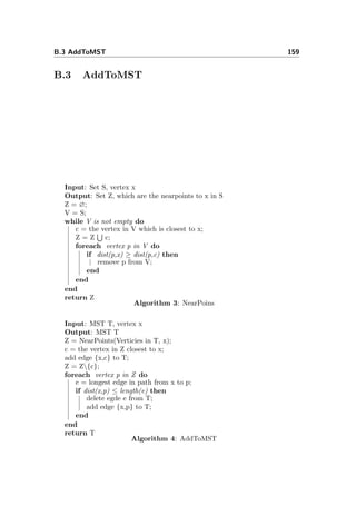 B.3 AddToMST 159
B.3 AddToMST
Input: Set S, vertex x
Output: Set Z, which are the nearpoints to x in S
Z = ∅;
V = S;
while V is not empty do
c = the vertex in V which is closest to x;
Z = Z c;
foreach vertex p in V do
if dist(p,x) ≥ dist(p,c) then
remove p from V;
end
end
end
return Z
Algorithm 3: NearPoins
Input: MST T, vertex x
Output: MST T
Z = NearPoints(Verticies in T, x);
c = the vertex in Z closest to x;
add edge {x,c} to T;
Z = Z{c};
foreach vertex p in Z do
e = longest edge in path from x to p;
if dist(x,p) ≤ length(e) then
delete egde e from T;
add edge {x,p} to T;
end
end
return T
Algorithm 4: AddToMST
 