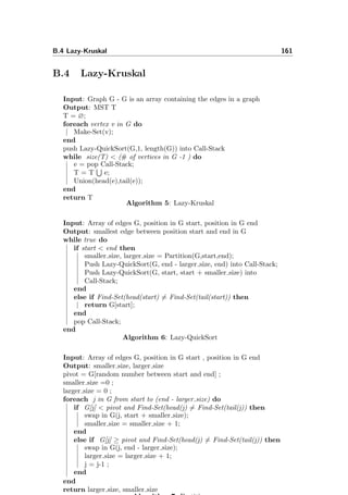B.4 Lazy-Kruskal 161
B.4 Lazy-Kruskal
Input: Graph G - G is an array containing the edges in a graph
Output: MST T
T = ∅;
foreach vertex v in G do
Make-Set(v);
end
push Lazy-QuickSort(G,1, length(G)) into Call-Stack
while size(T) < (# of vertices in G -1 ) do
e = pop Call-Stack;
T = T e;
Union(head(e),tail(e));
end
return T
Algorithm 5: Lazy-Kruskal
Input: Array of edges G, position in G start, position in G end
Output: smallest edge between position start and end in G
while true do
if start < end then
smaller size, larger size = Partition(G,start,end);
Push Lazy-QuickSort(G, end - larger size, end) into Call-Stack;
Push Lazy-QuickSort(G, start, start + smaller size) into
Call-Stack;
end
else if Find-Set(head(start) = Find-Set(tail(start)) then
return G[start];
end
pop Call-Stack;
end
Algorithm 6: Lazy-QuickSort
Input: Array of edges G, position in G start , position in G end
Output: smaller size, larger size
pivot = G[random number between start and end] ;
smaller size =0 ;
larger size = 0 ;
foreach j in G from start to (end - larger size) do
if G[j] < pivot and Find-Set(head(j) = Find-Set(tail(j)) then
swap in G(j, start + smaller size);
smaller size = smaller size + 1;
end
else if G[j] ≥ pivot and Find-Set(head(j) = Find-Set(tail(j)) then
swap in G(j, end - larger size);
larger size = larger size + 1;
j = j-1 ;
end
end
return larger size, smaller size
 