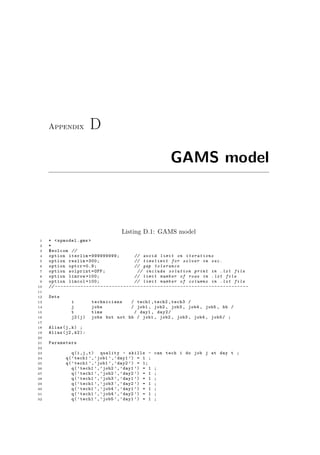 Appendix D
GAMS model
Listing D.1: GAMS model
1 * <spmodel.gms >
2 *
3 $eolcom //
4 option iterlim =999999999; // avoid limit on iterations
5 option reslim =300; // timelimit for solver in sec.
6 option optcr =0.9; // gap tolerance
7 option solprint=OFF; // include solution print in .lst file
8 option limrow =100; // limit number of rows in .lst file
9 option limcol =100; // limit number of columns in .lst file
10 // --------------------------------------------------------------------
11
12 Sets
13 i technicians / tech1 ,tech2 ,tech3 /
14 j jobs / job1 , job2 , job3 , job4 , job5 , hb /
15 t time / day1 , day2/
16 j2(j) jobs but not hb / job1 , job2 , job3 , job4 , job5/ ;
17
18 Alias(j,k) ;
19 Alias(j2 ,k2):
20
21 Parameters
22
23 q(i,j,t) quality - skills - can tech i do job j at day t ;
24 q(’tech1 ’,’job1 ’,’day1 ’) = 1 ;
25 q(’tech1 ’,’job1 ’,’day2 ’) = 1;
26 q(’tech1 ’,’job2 ’,’day1 ’) = 1 ;
27 q(’tech1 ’,’job2 ’,’day2 ’) = 1 ;
28 q(’tech1 ’,’job3 ’,’day1 ’) = 1 ;
29 q(’tech1 ’,’job3 ’,’day2 ’) = 1 ;
30 q(’tech1 ’,’job4 ’,’day1 ’) = 1 ;
31 q(’tech1 ’,’job4 ’,’day2 ’) = 1 ;
32 q(’tech1 ’,’job5 ’,’day1 ’) = 1 ;
 