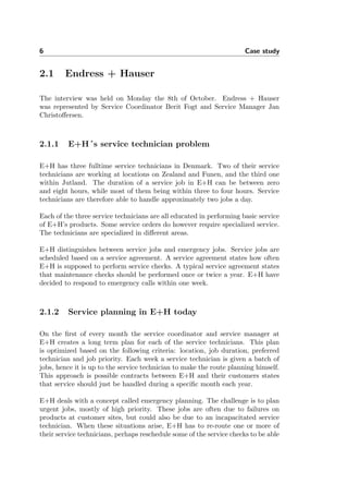 6 Case study
2.1 Endress + Hauser
The interview was held on Monday the 8th of October. Endress + Hauser
was represented by Service Coordinator Berit Fogt and Service Manager Jan
Christoﬀersen.
2.1.1 E+H´s service technician problem
E+H has three fulltime service technicians in Denmark. Two of their service
technicians are working at locations on Zealand and Funen, and the third one
within Jutland. The duration of a service job in E+H can be between zero
and eight hours, while most of them being within three to four hours. Service
technicians are therefore able to handle approximately two jobs a day.
Each of the three service technicians are all educated in performing basic service
of E+H’s products. Some service orders do however require specialized service.
The technicians are specialized in diﬀerent areas.
E+H distinguishes between service jobs and emergency jobs. Service jobs are
scheduled based on a service agreement. A service agreement states how often
E+H is supposed to perform service checks. A typical service agreement states
that maintenance checks should be performed once or twice a year. E+H have
decided to respond to emergency calls within one week.
2.1.2 Service planning in E+H today
On the ﬁrst of every month the service coordinator and service manager at
E+H creates a long term plan for each of the service technicians. This plan
is optimized based on the following criteria: location, job duration, preferred
technician and job priority. Each week a service technician is given a batch of
jobs, hence it is up to the service technician to make the route planning himself.
This approach is possible contracts between E+H and their customers states
that service should just be handled during a speciﬁc month each year.
E+H deals with a concept called emergency planning. The challenge is to plan
urgent jobs, mostly of high priority. These jobs are often due to failures on
products at customer sites, but could also be due to an incapacitated service
technician. When these situations arise, E+H has to re-route one or more of
their service technicians, perhaps reschedule some of the service checks to be able
 