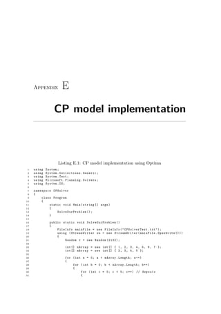 Appendix E
CP model implementation
Listing E.1: CP model implementation using Optima
1 using System;
2 using System.Collections.Generic;
3 using System.Text;
4 using Microsoft.Planning.Solvers;
5 using System.IO;
6
7 namespace CPSolver
8 {
9 class Program
10 {
11 static void Main(string [] args)
12 {
13 SolveOurProblem ();
14 }
15
16 public static void SolveOurProblem ()
17 {
18 FileInfo mainFile = new FileInfo(" CPSolverTest .txt");
19 using ( StreamWriter sw = new StreamWriter (mainFile.OpenWrite ()))
20 {
21 Random r = new Random (2132);
22
23 int [] nArray = new int[] { 1, 2, 3, 4, 5, 6, 7 };
24 int [] mArray = new int[] { 2, 3, 4, 5 };
25
26 for (int a = 0; a < mArray.Length; a++)
27 {
28 for (int b = 0; b < nArray.Length; b++)
29 {
30 for (int c = 0; c < 5; c++) // Repeats
31 {
 