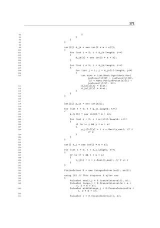 171
94 }
95 }
96 }
97 }
98
99 int [][] d_jk = new int[2 * m + n][];
100 {
101 for (int i = 0; i < d_jk.Length; i++)
102 {
103 d_jk[i] = new int[2 * m + n];
104 }
105
106 for (int i = 0; i < d_jk.Length; i++)
107 {
108 for (int j = i; j < d_jk[i]. Length; j++)
109 {
110 int dist = (int)Math.Sqrt(Math.Pow(
jobPoint[i][0] - jobPoint[j][0] ,
2) + Math.Pow(jobPoint[i][1] -
jobPoint[j][1] , 2));
111 d_jk[i][j] = dist;
112 d_jk[j][i] = dist;
113 }
114 }
115 }
116
117
118 int [][] p_ji = new int[m][];
119
120 for (int t = 0; t < p_ji.Length; t++)
121 {
122 p_ji[t] = new int[2 * m + n];
123
124 for (int y = 0; y < p_ji[t]. Length; y++)
125 {
126 if (m <= y && y < m + n)
127 {
128 p_ji[t][y] = 1 + r.Next(p_max); // 1
or 2
129 }
130 }
131 }
132
133 int [] t_j = new int[2 * m + n];
134
135 for (int t = 0; t < t_j.Length; t++)
136 {
137 if (m <= t && t < m + n)
138 {
139 t_j[t] = 1 + r.Next(t_max); // 0 or 1
140 }
141 }
142
143 FiniteSolver S = new IntegerSolver (null , null);
144
145 using (S) // This disposes S after use
146 {
147 ValueSet small_j = S. CreateInterval (1, m);
148 ValueSet large_j = S. CreateInterval (m + n +
1, 2 * m + n);
149 ValueSet middlelarge_j = S. CreateInterval (m +
1, 2 * m + n);
150
151 ValueSet i = S. CreateInterval (1, m);
 
