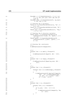 172 CP model implementation
152 ValueSet j = S. CreateInterval (1, 2 * m + n);
// j is the jobs plus start and end for
each tp
153 ValueSet time = S. CreateInterval (0, tp_size);
// The time to use.
154
155 // Creating the 3 variables
156 Term [] R = S. CreateVariableVector (j, "R_", 2
* m + n);
157 Term [] Q = S. CreateVariableVector (time , "Q_",
2 * m + n);
158 Term [] Tau = S. CreateVariableVector (i, "Tau_"
, 2 * m + n);
159
160 // Creating the 2 objective variables
161 Term [] goal1 = S. CreateVariableVector (S.
CreateInterval (-d_max , 0), "goal1_", 2 *
m + n);
162 Term [] goal2 = S. CreateVariableVector (S.
CreateInterval (0, p_max), "goal2_", 2 *
m + n);
163
164
165 // Creating the constraints
166 // 1
167 S. AddConstraints (S.Unequal(R));
168
169
170 // 2
171 foreach (int t in small_j.Forward ())
172 {
173 S. AddConstraints (S.Equal (0, Q[t - 1]));
174 }
175
176 // 3
177 foreach (int t in large_j.Forward ())
178 {
179 S. AddConstraints (S.Equal(tp_size , Q[t -
1]));
180 }
181
182 // 4
183 foreach (int t in j.Forward ())
184 {
185 foreach (int k in middlelarge_j .Forward ()
)
186 {
187 S. AddConstraints (S.Implies(S.Equal(k,
R[t - 1]), S. GreaterEqual (Q[k -
1], Q[t - 1] + d_jk[t - 1][k -
1] + t_j[k - 1])));
188 }
189 }
190
191 // 5
192 foreach (int t in j.Forward ())
193 {
194 foreach (int y in i.Forward ())
195 {
196 if (v_ij[y - 1][t - 1] == 0)
197 {
198 S. AddConstraints (S.Unequal(y, Tau
[t - 1]));
199 }
200 }
 