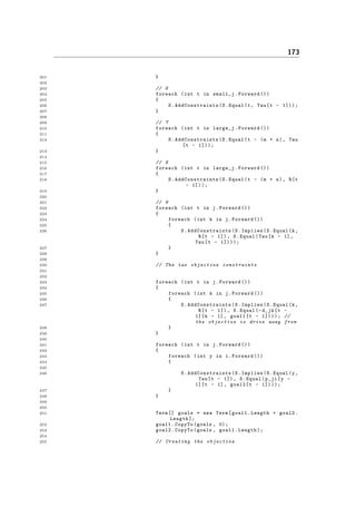 173
201 }
202
203 // 6
204 foreach (int t in small_j.Forward ())
205 {
206 S. AddConstraints (S.Equal(t, Tau[t - 1]));
207 }
208
209 // 7
210 foreach (int t in large_j.Forward ())
211 {
212 S. AddConstraints (S.Equal(t - (m + n), Tau
[t - 1]));
213 }
214
215 // 8
216 foreach (int t in large_j.Forward ())
217 {
218 S. AddConstraints (S.Equal(t - (m + n), R[t
- 1]));
219 }
220
221 // 9
222 foreach (int t in j.Forward ())
223 {
224 foreach (int k in j.Forward ())
225 {
226 S. AddConstraints (S.Implies(S.Equal(k,
R[t - 1]), S.Equal(Tau[k - 1],
Tau[t - 1])));
227 }
228 }
229
230 // The two objective constraints
231
232
233 foreach (int t in j.Forward ())
234 {
235 foreach (int k in j.Forward ())
236 {
237 S. AddConstraints (S.Implies(S.Equal(k,
R[t - 1]), S.Equal(-d_jk[t -
1][k - 1], goal1[t - 1]))); //
the objective is drive away from
238 }
239 }
240
241 foreach (int t in j.Forward ())
242 {
243 foreach (int y in i.Forward ())
244 {
245
246 S. AddConstraints (S.Implies(S.Equal(y,
Tau[t - 1]), S.Equal(p_ji[y -
1][t - 1], goal2[t - 1])));
247 }
248 }
249
250
251 Term [] goals = new Term[goal1.Length + goal2.
Length ];
252 goal1.CopyTo(goals , 0);
253 goal2.CopyTo(goals , goal1.Length);
254
255 // Creating the objective
 