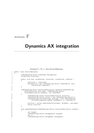 Appendix F
Dynamics AX integration
Listing F.1: X++ class ServiceOptimize
1 public class ServiceOptimize
2 {
3 JobScheduling .Struct.TimeFrame wholeperiod;
4 utcdatetime starttime;
5
6 public void new( utcdatetime _starttime , utcdatetime _endtime )
7 {
8 starttime = _starttime;
9 wholeperiod = new JobScheduling .Struct.TimeFrame (0, this.
convertTime(_endtime));
10 }
11
12 JobScheduling .Struct. SolutionDescription optimize( JobScheduling .
SoftConstraints .Goal goal , JobScheduling .Struct.
ProblemDescription probDesc , int timeInSec)
13 {
14 JobScheduling .Struct. SolutionDescription solution;
15 JobScheduling .Solver solver = new JobScheduling .Solver ();
16 JobScheduling . SolverSettings settings = new JobScheduling .
SolverSettings (new System.TimeSpan (0, 0, timeInSec));
17
18 solution = solver. GenerateSolution (goal , probDesc , settings);
19 return solution;
20 }
21
22 void updateDatabase ( JobScheduling .Struct. SolutionDescription solDesc)
23 {
24 int length;
25 JobScheduling .Struct.Assignment [] assigns;
26 int i;
27 JobScheduling .Struct.Assignment assignment;
 