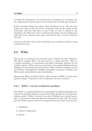 2.2 Wifac 7
to handle the emergencies. It is obvious that an emergency at a customer site
has a high priority, and therefore it is more important to rectify this emergency.
E+H is normally informed by phone when emergencies occur. The way they
handle this today, is that the service coordinator looks up the nearby service
technicians, and then calls them to hear if they are able to respond to the
emergency call. When the service coordinator has found a service technician he
calls back to the customer with a time and date for when a service technician
will visit.
If necessary E+H lets their service technicians stay overnight to avoid too much
transportation time.
2.2 Wifac
This section is a summary of an interview done on Friday the 12th of October.
The Dutch company Wifac was interviewed in a phone interview. Wifac is
a leading distributor of conventional and digital technology solutions for the
graphics industry. Wifac operates an extensive cross-media publishing division
alongside its conventional pre-press division. Wifac provides consulting services
and software technologies for workﬂow automation, pre-press, e-business, and
Web-to-print personalization and customization.
Representing Wifac was Naard Geerts, oﬃce manager of Wifac´s service man-
agement module. Naard has 5 years of experience in service business.
2.2.1 Wifac´s service technician problem
Since Wifac is a leading distributor of conventional and digital technology solu-
tions for the graphics industry, it means that Wifac operates in the business-to-
business market. Wifac is located at one site in Holland, just outside Amster-
dam. At the moment Wifac has 30 service technicians in their staﬀ. The service
jobs that Wifac operates with can be categorized into four types of service jobs:
1. Installation
2. Contract maintenance
3. Repairs
 
