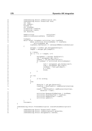 178 Dynamics AX integration
28 JobScheduling .Struct. JobDescription job;
29 JobScheduling .Struct.Technician tech;
30 int time;
31 str jobDesc;
32 boolean b;
33 str techName;
34 utcdatetime timeFrom;
35 utcdatetime timeTo;
36 int duration;
37
38 smmActivities activities;
39 smmActivityParentLinkTable linkTable;
40
41 ttsbegin;
42 while select forupdate activities join linkTable
43 where activities. ActivityNumber == linkTable.
ActivityNumber &&
44 linkTable.RefTableId == tablenum( SMAServiceOrderLine )
45 {
46 assigns = solDesc. get_AssignmentArray ();
47 length = assigns.get_Length ();
48
49 b = false;
50 for (i = 0; i < length; i++)
51 {
52 assignment = assigns.GetValue(i);
53 job = assignment.get_Job ();
54 jobDesc = job. get_Description ();
55 if (jobDesc == activities. ActivityNumber )
56 {
57 tech = assignment. get_Technician ();
58 time = assignment.get_Time ();
59 techName = tech.get_Name ();
60 b = true;
61 break;
62 }
63 }
64
65 if (!b)
66 {
67 // Do nothing
68 }
69 else
70 {
71 duration = job. get_Duration ();
72 timeFrom = DateTimeUtil :: addMinutes(starttime
, time);
73 timeTo = DateTimeUtil :: addMinutes(starttime ,
duration + time);
74
75 activities. ResponsibleEmployee = techName;
76 activities. StartDateTime = timeFrom;
77 activities.EndDateTime = timeTo;
78 activities.update ();
79 }
80 }
81 ttscommit;
82 }
83
84 JobScheduling .Struct. ProblemDescription createProblemDescription ()
85 {
86 JobScheduling .Struct.Technician [] techs;
87 JobScheduling .Struct. JobDescription [] greenJobs;
88 JobScheduling .Struct.Assignment [] redJobs;
 