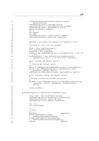 179
89 JobScheduling . HardConstraints . HardConstraint []
hardConstraints ;
90 JobScheduling .Struct.TimeFrame period;
91 JobScheduling .Struct. ProblemDescription probDesc;
92 JobScheduling .Struct. AddressMatrix matrix;
93 System.IO.FileInfo addrFile;
94 int i;
95 int length;
96 str name;
97 JobScheduling .Struct. JobDescription jobDesc;
98 JobScheduling .Struct.Technician technician;
99 ;
100
101 addrFile = new System.IO.FileInfo("C: addrMatrix.txt");
102 /*
103 * Getting the data from the database .
104 */
105 techs = this. findTechnicians ();
106 this. findCalendars (techs);
107 greenJobs = this.findJobs ();
108 redJobs = new JobScheduling .Struct.Assignment [0](); // No red
jobs.
109 hardConstraints = new JobScheduling . HardConstraints .
HardConstraint [0](); // No extra hard constraints .
110
111 print "Loading the address matrix";
112 /*
113 * Creating the address matrix .
114 */
115 matrix = JobScheduling . AddressMatrixLoader :: Load(addrFile);
116 matrix = new JobScheduling .Struct. AddressMatrix (techs ,
greenJobs , redJobs , matrix);
117 JobScheduling . AddressMatrixLoader :: Save(addrFile , matrix);
118
119 print "Finished loading the address matrix";
120 /*
121 * Finally creating the problem description ...
122 */
123 probDesc = new JobScheduling .Struct. ProblemDescription (techs ,
greenJobs , redJobs , wholeperiod , hardConstraints ,
matrix);
124
125 return probDesc;
126 }
127
128 JobScheduling .Struct.Technician [] findTechnicians ()
129 {
130 Array techs = new Array(Types :: Class);
131 JobScheduling .Struct.Technician [] toBeReturned ;
132 JobScheduling .Struct.Technician tech;
133 JobScheduling .Struct.Address techAddress ;
134
135 int i = 1;
136 int returnLength ;
137
138 /*
139 * Tables
140 */
141 EmplTable emplTable;
142 DirPartyAddressRelationship
dirPartyAddressRelationship ;
143 DirPartyAddressRelationshipMapping
dirPartyAddressRelationshipMapping ;
144 Address address;
145 ;
 