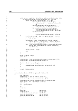 180 Dynamics AX integration
146
147 while select emplTable join DirPartyAddressRelationship join
DirPartyAddressRelationshipMapping join Address
148 where emplTable. DispatchTeamId != ’’ &&
149 DirPartyAddressRelationshipMapping .
RefCompanyId == Address.dataAreaId
&&
150 DirPartyAddressRelationshipMapping .
AddressRecId == Address.RecId &&
151 DirPartyAddressRelationshipMapping .
PartyAddressRelationshipRecId ==
DirPartyAddressRelationship .RecId &&
152 EmplTable.PartyId
==
DirPartyAddressRelationship .PartyId
153 {
154 // info( strfmt ("%1 , %2", emplTable .EmplId , Address .
Address ));
155
156 techAddress = new JobScheduling .Struct.Address(
Address.Street , Address.City , Address.ZipCode ,
Address. CountryRegionId );
157 tech = new JobScheduling .Struct.Technician(emplTable.
EmplId , new JobScheduling .Struct.Schedule (),
techAddress);
158
159 techs.value(i, tech);
160
161 i++;
162 }
163
164 print "#techs found:";
165 print i-1;
166
167 toBeReturned = new JobScheduling .Struct.Technician[i -1]();
168 returnLength = toBeReturned .get_Length ();
169
170 for (i = 0; i < returnLength ; i++)
171 {
172 toBeReturned .SetValue(techs.value(i+1), i);
173 }
174
175 return toBeReturned ;
176 }
177
178 JobScheduling .Struct. JobDescription [] findJobs ()
179 {
180 int duration;
181 JobScheduling .Struct.Address address;
182 JobScheduling .Struct. JobDescription job;
183
184 JobScheduling .Struct. JobDescription [] toBeReturned ;
185 Array jobs = new Array(Types :: Class);
186 int i = 1;
187 int returnLength ;
188
189 /*
190 * Tables
191 */
192 EmplTable emplTable;
193 smmActivities activities;
194 smmActivityParentLinkTable linkTable;
195 SMAServiceOrderLine serviceLine;
196 SMAServiceOrderTable serviceOrder ;
197 ;
 