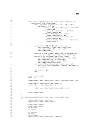 181
198
199 while select emplTable join activities join linkTable join
serviceLine join serviceOrder
200 where emplTable. DispatchTeamId != ’’ && empltable.
CalendarId != ’’ &&
201 activities. ResponsibleEmployee == emplTable
.EmplId &&
202 activities. ActivityNumber == linkTable.
ActivityNumber &&
203 linkTable.RefTableId == tablenum(
SMAServiceOrderLine ) &&
204 serviceLine.ActivityId == activities.
ActivityNumber &&
205 serviceLine. ServiceOrderId == serviceOrder .
ServiceOrderId
206
207 {
208 // info( strfmt ("%1 %2 %3 %4", activities .
ActivityNumber , activities . StartDateTime ,
activities . EndDateTime , serviceOrder .
ServiceAddress ));
209
210 duration = this.convertTime(activities.EndDateTime) -
this. convertTime (activities. StartDateTime );
211 address = new JobScheduling .Struct.Address(
serviceOrder .ServiceAddressStreet , serviceOrder .
ServiceAddressCity , serviceOrder .
ServiceAddressZipCode , serviceOrder .
ServiceAddressCountryRegion );
212 job = new JobScheduling .Struct. JobDescription (
activities.ActivityNumber , duration , wholeperiod
, address);
213
214 jobs.value(i, job);
215 i++;
216 }
217
218 print "#jobs found:";
219 print i-1;
220
221 toBeReturned = new JobScheduling .Struct. JobDescription [i -1]()
;
222 returnLength = toBeReturned .get_Length ();
223 for (i = 0; i < returnLength ; i++)
224 {
225 toBeReturned .SetValue(jobs.value(i+1) , i);
226 }
227
228 return toBeReturned ;
229 }
230
231 void findCalendars ( JobScheduling .Struct.Technician [] techs)
232 {
233 JobScheduling .Struct.Schedule s;
234 JobScheduling .Struct.Technician t;
235
236 utcdatetime timeFrom;
237 utcdatetime timeTo;
238 int fromInt;
239 int toInt;
240
241 int length;
242 int indx;
243 str techName;
244 JobScheduling .Struct.TimeFrame techFrame;
 