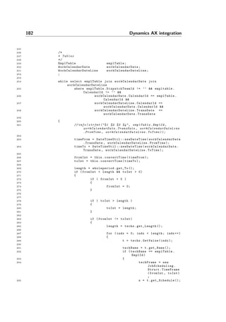 182 Dynamics AX integration
245
246 /*
247 * Tables
248 */
249 EmplTable emplTable;
250 WorkCalendarDate workCalendarDate ;
251 WorkCalendarDateLine workCalendarDateLine ;
252 ;
253
254 while select emplTable join workCalendarDate join
workCalendarDateLine
255 where emplTable. DispatchTeamId != ’’ && empltable.
CalendarId != ’’ &&
256 workCalendarDate .CalendarId == emplTable.
CalendarId &&
257 workCalendarDateLine .CalendarId ==
workCalendarDate .CalendarId &&
258 workCalendarDateLine .TransDate ==
workCalendarDate .TransDate
259
260 {
261 // info( strfmt ("%1 %2 %3 %4", emplTable .EmplId ,
workCalendarDate .TransDate , workCalendarDateLine
.FromTime , workCalendarDateLine . ToTime ));
262
263 timeFrom = DateTimeUtil :: newDateTime( workCalendarDate
.TransDate , workCalendarDateLine .FromTime);
264 timeTo = DateTimeUtil :: newDateTime( workCalendarDate .
TransDate , workCalendarDateLine .ToTime);
265
266 fromInt = this.convertTime(timeFrom);
267 toInt = this.convertTime(timeTo);
268
269 length = wholeperiod.get_To ();
270 if (fromInt < length && toInt > 0)
271 {
272 if ( fromInt < 0 )
273 {
274 fromInt = 0;
275 }
276
277
278 if ( toInt > length )
279 {
280 toInt = length;
281 }
282
283 if (fromInt != toInt)
284 {
285 length = techs.get_Length ();
286
287 for (indx = 0; indx < length; indx ++)
288 {
289 t = techs.GetValue(indx);
290
291 techName = t.get_Name ();
292 if (techName == emplTable.
EmplId)
293 {
294 techFrame = new
JobScheduling .
Struct.TimeFrame
(fromInt , toInt)
;
295 s = t. get_Schedule ();
 