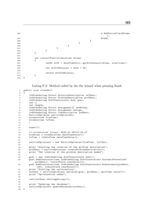 183
296 s.AddPeriod(techFrame
);
297 break;
298 }
299 }
300 }
301 }
302 }
303 }
304
305 int convertTime( utcdatetime dtime)
306 {
307 int64 diff = DateTimeUtil :: getDifference (dtime , starttime);
308
309 int diffInMinutes = diff / 60;
310
311 return diffInMinutes ;
312 }
313 }
Listing F.2: Method called by the the wizard when pressing ﬁnish
1 public void closeOk ()
2 {
3 JobScheduling .Struct. SolutionDescription solDesc;
4 JobScheduling .Struct. ProblemDescription probDesc;
5 JobScheduling . SoftConstraints .Goal goal;
6 int i;
7 int length;
8 JobScheduling .Struct.Assignment [] assArray;
9 JobScheduling .Struct.Assignment assign;
10 JobScheduling .Struct. JobDescription jobDesc;
11 ServiceOptimize serviceOptimizer ;
12 utcdatetime fromTime;
13 utcdatetime toTime;
14 ;
15
16 super ();
17
18 // utcdatetime format : 2008 -01 -29 T13 :38:47
19 fromTime = fromDateTime . dateTimeValue ();
20 toTime = toDateTime. dateTimeValue ();
21
22 serviceOptimizer = new ServiceOptimize (fromTime , toTime);
23
24 print "Starting the creation of the problem description ";
25 probDesc = serviceOptimizer . createProblemDescription ();
26 print "The creation of the problem description ended";
27
28 goal = new JobScheduling . SoftConstraints .Goal ();
29 goal. AddConstraint (new JobScheduling . SoftConstraints . DistanceTravelled (
probDesc), travelField .realValue ());
30 goal. AddConstraint (new JobScheduling . SoftConstraints .Robustness(probDesc ,
120) , robustField.realValue ());
31 print "Starting the optimization ";
32 solDesc = serviceOptimizer .optimize(goal , probDesc , optiTime.value ());
33 print " Optimization ended";
34
35 info(solDesc. GetLongString ());
36
37 print "Updating the database";
38 serviceOptimizer . updateDatabase (solDesc);
39 }
 