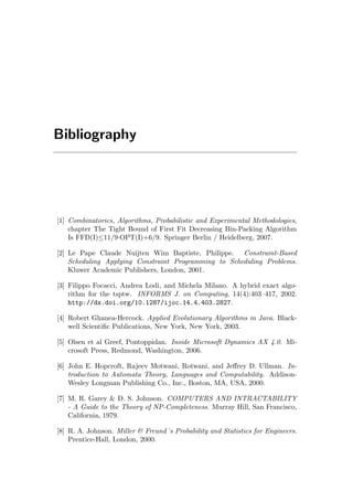 Bibliography
[1] Combinatorics, Algorithms, Probabilistic and Experimental Methodologies,
chapter The Tight Bound of First Fit Decreasing Bin-Packing Algorithm
Is FFD(I)≤11/9·OPT(I)+6/9. Springer Berlin / Heidelberg, 2007.
[2] Le Pape Claude Nuijten Wim Baptiste, Philippe. Constraint-Based
Scheduling Applying Constraint Programming to Scheduling Problems.
Kluwer Academic Publishers, London, 2001.
[3] Filippo Focacci, Andrea Lodi, and Michela Milano. A hybrid exact algo-
rithm for the tsptw. INFORMS J. on Computing, 14(4):403–417, 2002.
http://dx.doi.org/10.1287/ijoc.14.4.403.2827.
[4] Robert Ghanea-Hercock. Applied Evolutionary Algorithms in Java. Black-
well Scientiﬁc Publications, New York, New York, 2003.
[5] Olsen et al Greef, Pontoppidan. Inside Microsoft Dynamics AX 4.0. Mi-
crosoft Press, Redmond, Washington, 2006.
[6] John E. Hopcroft, Rajeev Motwani, Rotwani, and Jeﬀrey D. Ullman. In-
troduction to Automata Theory, Languages and Computability. Addison-
Wesley Longman Publishing Co., Inc., Boston, MA, USA, 2000.
[7] M. R. Garey & D. S. Johnson. COMPUTERS AND INTRACTABILITY
- A Guide to the Theory of NP-Completeness. Murray Hill, San Francisco,
California, 1979.
[8] R. A. Johnson. Miller & Freund´s Probability and Statistics for Engineers.
Prentice-Hall, London, 2000.
 