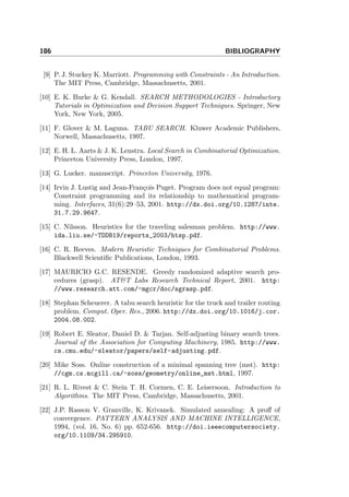 186 BIBLIOGRAPHY
[9] P. J. Stuckey K. Marriott. Programming with Constraints - An Introduction.
The MIT Press, Cambridge, Massachusetts, 2001.
[10] E. K. Burke & G. Kendall. SEARCH METHODOLOGIES - Introductory
Tutorials in Optimization and Decision Support Techniques. Springer, New
York, New York, 2005.
[11] F. Glover & M. Laguna. TABU SEARCH. Kluwer Academic Publishers,
Norwell, Massachusetts, 1997.
[12] E. H. L. Aarts & J. K. Lenstra. Local Search in Combinatorial Optimization.
Princeton University Press, London, 1997.
[13] G. Lueker. manuscript. Princeton University, 1976.
[14] Irvin J. Lustig and Jean-Fran¸cois Puget. Program does not equal program:
Constraint programming and its relationship to mathematical program-
ming. Interfaces, 31(6):29–53, 2001. http://dx.doi.org/10.1287/inte.
31.7.29.9647.
[15] C. Nilsson. Heuristics for the traveling salesman problem. http://www.
ida.liu.se/~TDDB19/reports_2003/htsp.pdf.
[16] C. R. Reeves. Modern Heuristic Techniques for Combinatorial Problems.
Blackwell Scientiﬁc Publications, London, 1993.
[17] MAURICIO G.C. RESENDE. Greedy randomized adaptive search pro-
cedures (grasp). AT&T Labs Research Technical Report, 2001. http:
//www.research.att.com/~mgcr/doc/sgrasp.pdf.
[18] Stephan Scheuerer. A tabu search heuristic for the truck and trailer routing
problem. Comput. Oper. Res., 2006. http://dx.doi.org/10.1016/j.cor.
2004.08.002.
[19] Robert E. Sleator, Daniel D. & Tarjan. Self-adjusting binary search trees.
Journal of the Association for Computing Machinery, 1985. http://www.
cs.cmu.edu/~sleator/papers/self-adjusting.pdf.
[20] Mike Soss. Online construction of a minimal spanning tree (mst). http:
//cgm.cs.mcgill.ca/~soss/geometry/online_mst.html, 1997.
[21] R. L. Rivest & C. Stein T. H. Cormen, C. E. Leisersoon. Introduction to
Algorithms. The MIT Press, Cambridge, Massachusetts, 2001.
[22] J.P. Rasson V. Granville, K. Krivanek. Simulated annealing: A proﬀ of
convergence. PATTERN ANALYSIS AND MACHINE INTELLIGENCE,
1994, (vol. 16, No. 6) pp. 652-656. http://doi.ieeecomputersociety.
org/10.1109/34.295910.
 