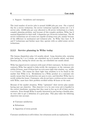 8 Case study
4. Support - breakdown and emergency
The total number of service jobs is around 10,000 jobs per year. On a typical
day for a service technician, the service technician typically carries out 1 or 2
service jobs. 10,000 jobs per year allocated to 30 service technicians is a fairly
complex planning problem, and because of this complex problem, Wifac has 3
manual dispatchers in their staﬀ, 1 dispatcher per 10 service technicians. The 30
service technicians are of course not capable of doing every job, mainly because
of the diﬀerence in mechanical and technical jobs. In Wifac they have A, B
and C technicians and further more they operate with so called senior service
technicians.
2.2.2 Service planning in Wifac today
The human dispatchers plan 1-6 months ahead. Long duration jobs, meaning
jobs lasting for 1 or 2 weeks, are scheduled up to 6 months ahead, and short
duration jobs, lasting for about one day, are scheduled one month ahead.
Wifac has signed service contracts with most of their customers. In these service
contracts Wifac has agreed to help rectify the emergency at the customer site
within 24 hours, most of them have an even more tight time window, e.g. within
4 or 8 hours. The reason for these tight time windows is to be found in the
market that Wifac is in. Breakdowns in a Wifac product at a customer site
mostly means that the production rate goes to zero, and therefore Wifac has to
rectify within few hours. Customers, who do not have a written service contract
with Wifac, must have their problem rectiﬁed within 48 hours at the most.
Because of the market situation, Wifac ”optimizes” their service plan mainly
having just one objective. This objective is to be sure every job is handled in
the correct timeframe, meaning that they want to live up to all of their service
contracts. Even though Wifac is mostly interested in just having a feasible plan,
we were able to get a deﬁnition of a good plan. This plan takes the following
objectives into account:
• Customer satisfaction
• Robustness
• Apportion of stress periods
Customer satisfaction is self-evident, but robustness needs an explanation. With
 