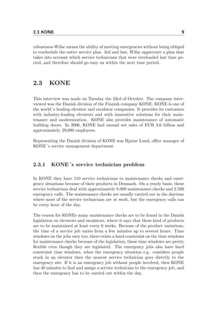 2.3 KONE 9
robustness Wifac means the ability of meeting emergencies without being obliged
to reschedule the entire service plan. 3rd and last, Wifac appreciate a plan that
takes into account which service technicians that were overloaded last time pe-
riod, and therefore should go easy on within the next time period.
2.3 KONE
This interview was made on Tuesday the 23rd of October. The company inter-
viewed was the Danish division of the Finnish company KONE. KONE is one of
the world´s leading elevator and escalator companies. It provides its customers
with industry-leading elevators and with innovative solutions for their main-
tenance and modernization. KONE also provides maintenance of automatic
building doors. In 2006, KONE had annual net sales of EUR 3.6 billion and
approximately 29,000 employees.
Representing the Danish division of KONE was Bjarne Lund, oﬃce manager of
KONE´s service management department.
2.3.1 KONE´s service technician problem
In KONE they have 110 service technicians to maintenance checks and emer-
gency situations because of their products in Denmark. On a yearly basis, these
service technicians deal with approximately 8.000 maintenance checks and 2.500
emergency calls. The maintenance checks are usually carried out in the daytime
where most of the service technicians are at work, but the emergency calls can
be every hour of the day.
The reason for KONEs many maintenance checks are to be found in the Danish
legislation on elevators and escalators, where it says that these kind of products
are to be maintained at least every 6 weeks. Because of the product variations,
the time of a service job varies from a few minutes up to several hours. Time
windows on the jobs vary too, there exists a hard constraint on the time windows
for maintenance checks because of the legislation, these time windows are pretty
ﬂexible even though they are legislated. The emergency jobs also have hard
constraint time windows, when the emergency situation e.g. considers people
stuck in an elevator then the nearest service technician goes directly to the
emergency site. If it is an emergency job without people involved, then KONE
has 40 minutes to ﬁnd and assign a service technician to the emergency job, and
then the emergency has to be carried out within the day.
 