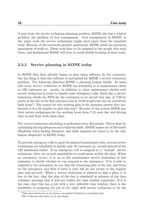 10 Case study
A part from the service technician planning problem, KONE also has a related
problem, the problem of tool management. Tool management in KONE, is
the many tools the service technicians might need apart from the standard
tools. Because of the enormous product assortment, KONE needs an enormous
assortment of tools to. These tools have to be assigned to the people who need
them, and furthermore KONE will have to avoid double-booking of these tools.
2.3.2 Service planning in KONE today
In KONE they have already begun to plan using software on the computer,
but the thing is that this software is specialized for KONE´s service technician
problem. The following describes KONE´s planning system brieﬂy. As main
rule every service technician in KONE are scheduled to a maintenance check
at 120 customers pr. month, in addition to these maintenance checks each
service technician is ready to handle some emergency calls. Each day a service
technician checks his PDA for the customers to be served that day, at 7.00 he
meets at the site of the ﬁrst customer and at 15.00 he gets into his car and drives
back home5
. The reason for this working plan is the planning system they use,
because it is a bit simpler to plan this way6
. Because of this system KONE pay
their service technicians for the working hours from 7-15 each day and driving
time to and from work these days.
The service technician scheduling is performed every 3rd month. This is done by
optimizing driving distances and technician skills. KONE makes use of Microsoft
MapPoint when ﬁnding distances, and skills required are typed in by the only
human dispatcher in KONE today.
To prevent emergency calls to spoil the planned maintenance jobs, several service
technicians are scheduled to handle only 40 customers pr. month instead of the
120 mentioned earlier. If an emergency call is assigned to a ”normal” service
technician, there are several possibilities to avoid issues within the plan. When
an emergency occurs, it is up to the maintenance service technician of this
customer, to decide whether he can respond to the emergency. If he is able to
respond to the emergency, he can skip the remaining plan of the day, and focus
on the emergency and then if there is time left he can return to the original
plan and proceed. When a service technician is allowed to skip a plan, it is
due to the fact, that the plan of the day is scheduled in advance of the time
windows, meaning that it will not violate the time window constraint. If it is
the case, that this was a job with a very inﬂexible time window, there is the
possibility of assigning the job to the night shift service technician or let the
5This described tour is of course a standard technician´s standard day.
6We´ll discuss this later on in the thesis.
 