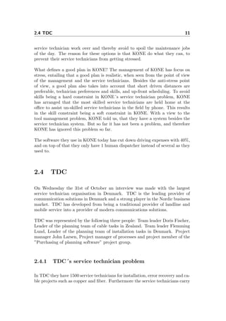 2.4 TDC 11
service technician work over and thereby avoid to spoil the maintenance jobs
of the day. The reason for these options is that KONE do what they can, to
prevent their service technicians from getting stressed.
What deﬁnes a good plan in KONE? The management of KONE has focus on
stress, entailing that a good plan is realistic, when seen from the point of view
of the management and the service technicians. Besides the anti-stress point
of view, a good plan also takes into account that short driven distances are
preferable, technician preferences and skills, and up-front scheduling. To avoid
skills being a hard constraint in KONE´s service technician problem, KONE
has arranged that the most skilled service technicians are held home at the
oﬃce to assist un-skilled service technicians in the ﬁeld by phone. This results
in the skill constraint being a soft constraint in KONE. With a view to the
tool management problem, KONE told us, that they have a system besides the
service technician system. But so far it has not been a problem, and therefore
KONE has ignored this problem so far.
The software they use in KONE today has cut down driving expenses with 40%,
and on top of that they only have 1 human dispatcher instead of several as they
used to.
2.4 TDC
On Wednesday the 31st of October an interview was made with the largest
service technician organisation in Denmark. TDC is the leading provider of
communication solutions in Denmark and a strong player in the Nordic business
market. TDC has developed from being a traditional provider of landline and
mobile service into a provider of modern communications solutions.
TDC was represented by the following three people: Team leader Doris Fischer,
Leader of the planning team of cable tasks in Zealand. Team leader Flemming
Lund, Leader of the planning team of installation tasks in Denmark. Project
manager John Larsen, Project manager of processes and project member of the
”Purchasing of planning software” project group.
2.4.1 TDC´s service technician problem
In TDC they have 1500 service technicians for installation, error recovery and ca-
ble projects such as copper and ﬁber. Furthermore the service technicians carry
 