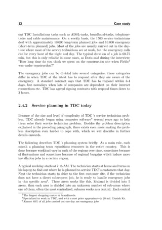 12 Case study
out TDC Installations tasks such as ADSL-tasks, broadband-tasks, telephone-
tasks and cable maintenance. On a weekly basis, the 1500 service technicians
deal with approximately 10.000 long-term planned jobs and 10.000 emergency
(short-term planned) jobs. Most of the jobs are usually carried out in the day-
time where most of the service technicians are at work, but the emergency calls
can be every hour of the night and day. The typical duration of a job is 60-75
min, but this is only reliable in some cases, as Doris said during the interview:
”How long time do you think we spent on the construction site when Fields7
was under construction?”
The emergency jobs can be divided into several categories; these categories
diﬀer in when TDC at the latest has to respond after they are aware of the
emergency. A standard contract says that TDC has to respond within 3-4
days, but nowadays when lots of companies are dependent on their internet
connections etc. TDC has agreed signing contracts with respond times down to
3 hours.
2.4.2 Service planning in TDC today
Because of the size and level of complexity of TDC´s service technician prob-
lem, TDC already began using computer software8
several years ago to help
them solve their service technician problem. Besides the problem description
explained in the preceding paragraph, there exists even more making the prob-
lem description even harder to cope with, which we will describe in further
details onwards.
The following describes TDC´s planning system brieﬂy. As a main rule, each
month a planning team repositions resources in the entire country. This is
done because workload vary in each of the regions over time, sometimes because
of ﬂuctuations and sometimes because of regional bargains which induce more
installation jobs in a certain region.
A typical workday starts at 7.15 AM. The technician starts at home and turns on
his laptop to ﬁnd out where he is planned to service TDC´s customers that day.
Next the technician starts to drive to the ﬁrst customer site, if the technician
does not have a direct subsequent job, he is ready to handle emergency jobs
in this speciﬁc area9
. These areas works like this, Zealand is divided into 5
areas, then each area is divided into an unknown number of sub-areas where
one of them, often the most centralized, subarea works as a central. Each central
7The largest shopping centre in Scandinavia.
8Specialized to work in TDC, and with a cost price approximately 20 mil. Danish Kr.
9Almost 40% of all jobs carried out one day are emergency jobs
 