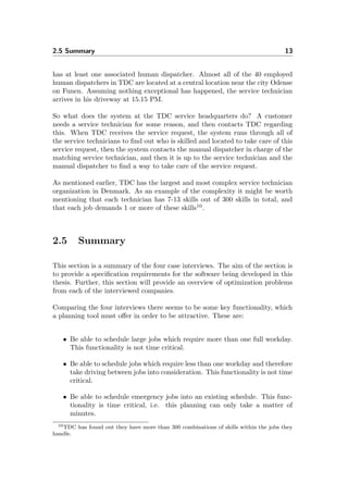 2.5 Summary 13
has at least one associated human dispatcher. Almost all of the 40 employed
human dispatchers in TDC are located at a central location near the city Odense
on Funen. Assuming nothing exceptional has happened, the service technician
arrives in his driveway at 15.15 PM.
So what does the system at the TDC service headquarters do? A customer
needs a service technician for some reason, and then contacts TDC regarding
this. When TDC receives the service request, the system runs through all of
the service technicians to ﬁnd out who is skilled and located to take care of this
service request, then the system contacts the manual dispatcher in charge of the
matching service technician, and then it is up to the service technician and the
manual dispatcher to ﬁnd a way to take care of the service request.
As mentioned earlier, TDC has the largest and most complex service technician
organization in Denmark. As an example of the complexity it might be worth
mentioning that each technician has 7-13 skills out of 300 skills in total, and
that each job demands 1 or more of these skills10
.
2.5 Summary
This section is a summary of the four case interviews. The aim of the section is
to provide a speciﬁcation requirements for the software being developed in this
thesis. Further, this section will provide an overview of optimization problems
from each of the interviewed companies.
Comparing the four interviews there seems to be some key functionality, which
a planning tool must oﬀer in order to be attractive. These are:
• Be able to schedule large jobs which require more than one full workday.
This functionality is not time critical.
• Be able to schedule jobs which require less than one workday and therefore
take driving between jobs into consideration. This functionality is not time
critical.
• Be able to schedule emergency jobs into an existing schedule. This func-
tionality is time critical, i.e. this planning can only take a matter of
minutes.
10TDC has found out they have more than 300 combinations of skills within the jobs they
handle.
 