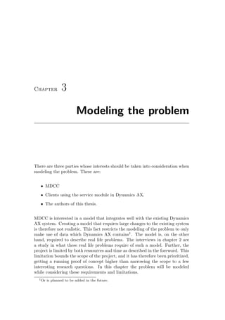 Chapter 3
Modeling the problem
There are three parties whose interests should be taken into consideration when
modeling the problem. These are:
• MDCC
• Clients using the service module in Dynamics AX.
• The authors of this thesis.
MDCC is interested in a model that integrates well with the existing Dynamics
AX system. Creating a model that requires large changes to the existing system
is therefore not realistic. This fact restricts the modeling of the problem to only
make use of data which Dynamics AX contains1
. The model is, on the other
hand, required to describe real life problems. The interviews in chapter 2 are
a study in what these real life problems require of such a model. Further, the
project is limited by both ressources and time as described in the foreword. This
limitation bounds the scope of the project, and it has therefore been prioritized,
getting a running proof of concept higher than narrowing the scope to a few
interesting research questions. In this chapter the problem will be modeled
while considering these requirements and limitations.
1Or is planned to be added in the future.
 